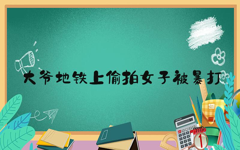 大爷地铁上偷拍女子被暴打