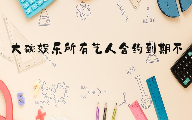 大碗娱乐所有艺人合约到期不续