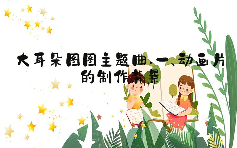 大耳朵图图主题曲 一、动画片的制作背景