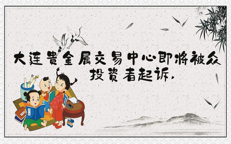 大连贵金属交易中心即将被众多投资者起诉 