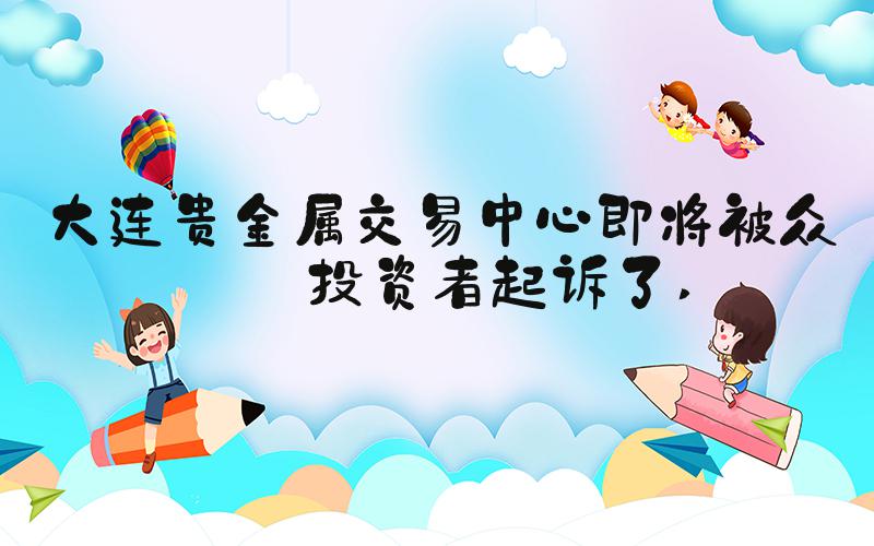 大连贵金属交易中心即将被众多投资者起诉了 