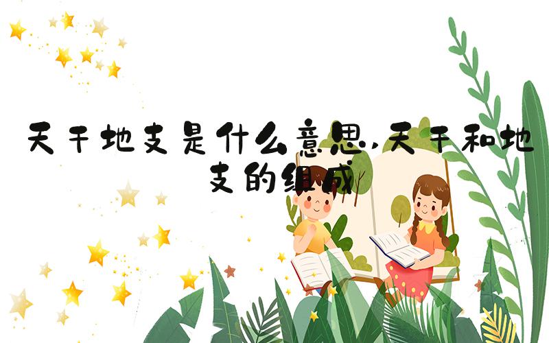 天干地支是什么意思 天干和地支的组成