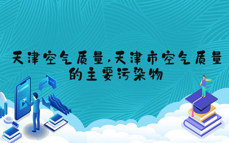 天津空气质量 天津市空气质量的主要污染物