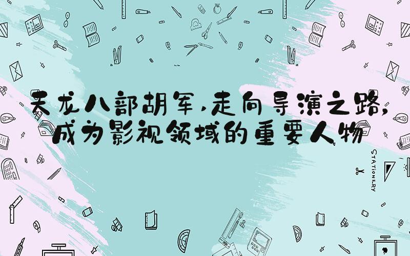 天龙八部胡军 走向导演之路，成为影视领域的重要人物