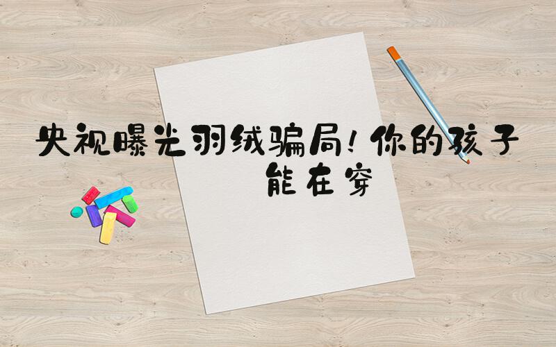 央视曝光羽绒骗局！你的孩子可能在穿