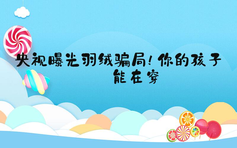 央视曝光羽绒骗局！你的孩子可能在穿