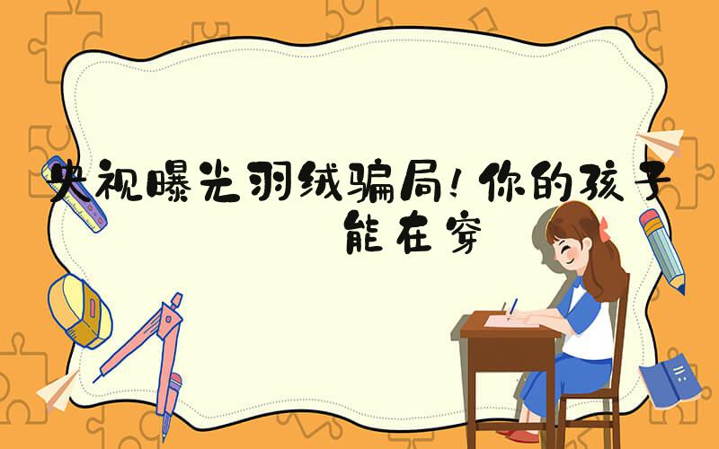 央视曝光羽绒骗局！你的孩子可能在穿