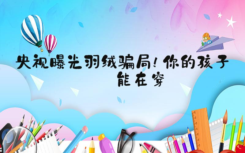 央视曝光羽绒骗局！你的孩子可能在穿