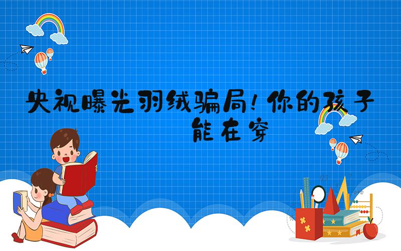央视曝光羽绒骗局！你的孩子可能在穿
