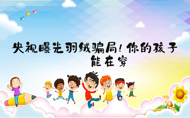 央视曝光羽绒骗局！你的孩子可能在穿