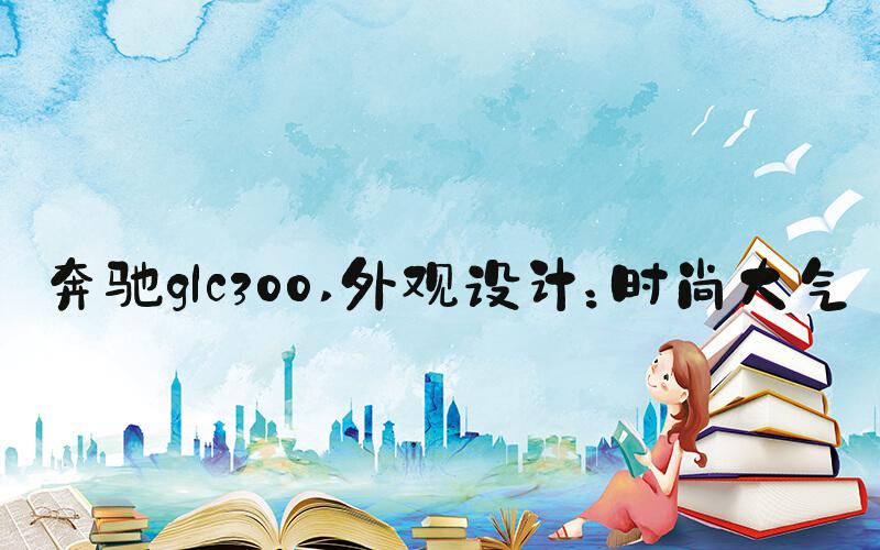 奔驰glc300 外观设计：时尚大气