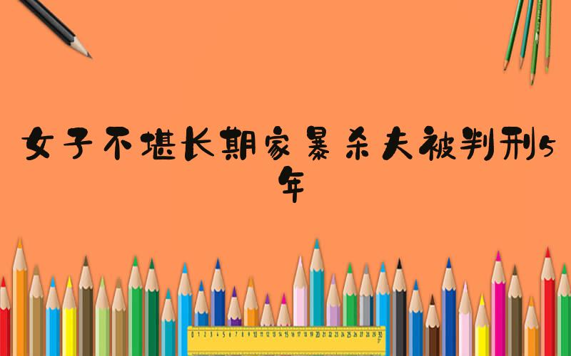 女子不堪长期家暴杀夫被判刑5年
