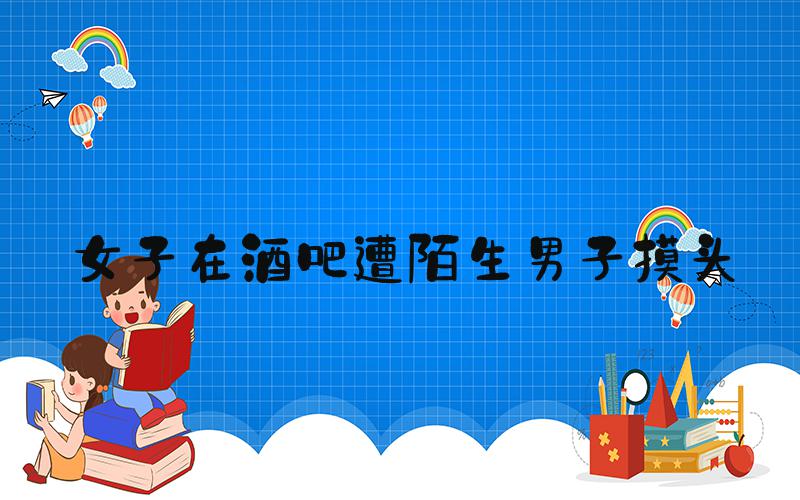 女子在酒吧遭陌生男子摸头