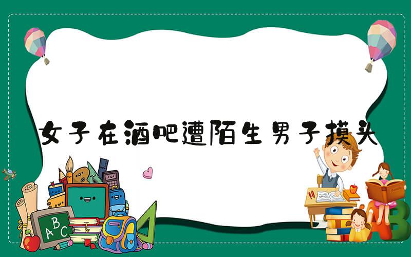 女子在酒吧遭陌生男子摸头