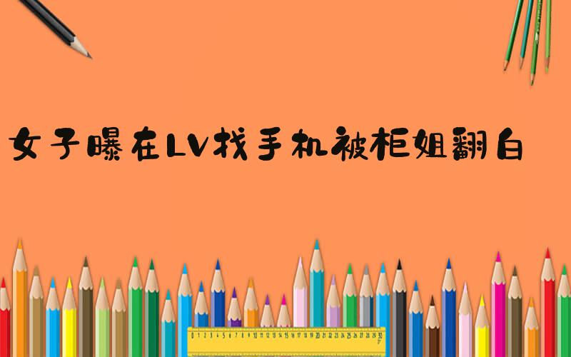 女子曝在LV找手机被柜姐翻白眼