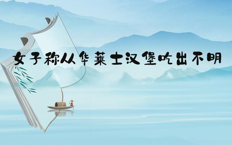 女子称从华莱士汉堡吃出不明物