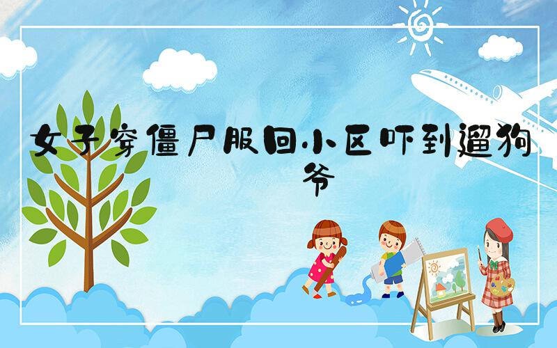 女子穿僵尸服回小区吓到遛狗大爷
