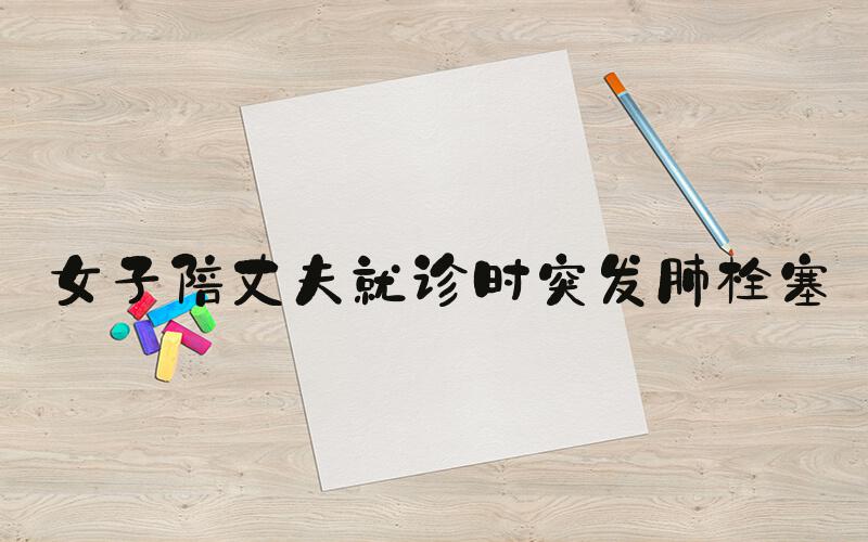 女子陪丈夫就诊时突发肺栓塞