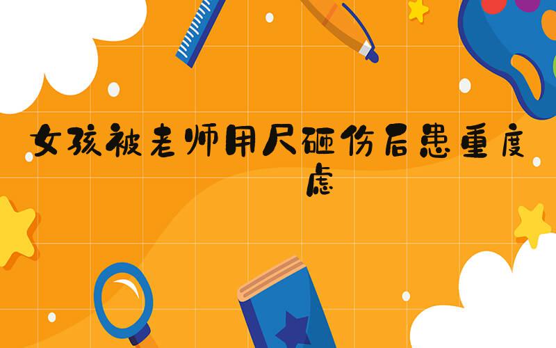女孩被老师用尺砸伤后患重度焦虑