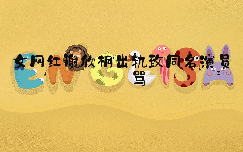 女网红谢欣桐出轨致同名演员被骂