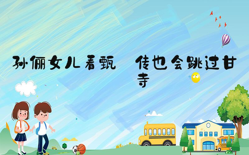 孙俪女儿看甄嬛传也会跳过甘露寺