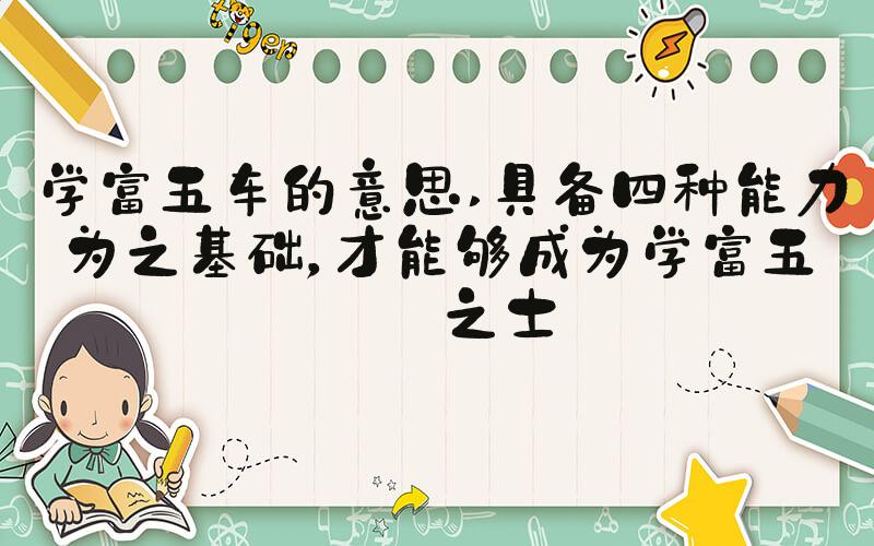 学富五车的意思 具备四种能力为之基础，才能够成为学富五车之士