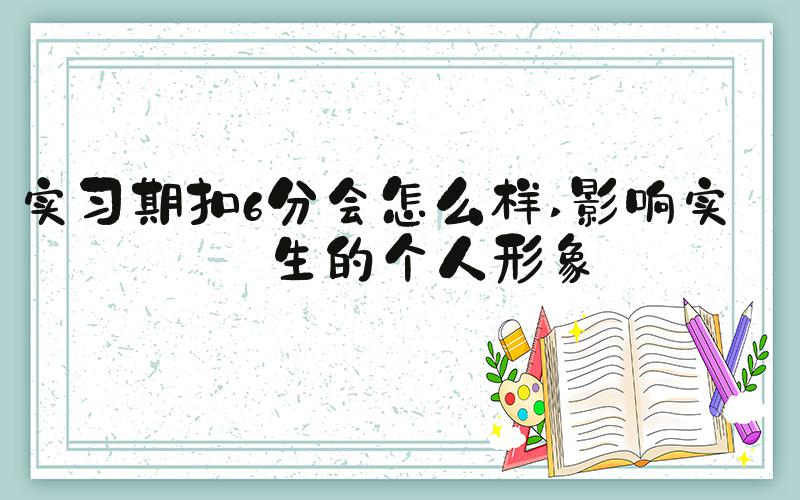 实习期扣6分会怎么样 影响实习生的个人形象