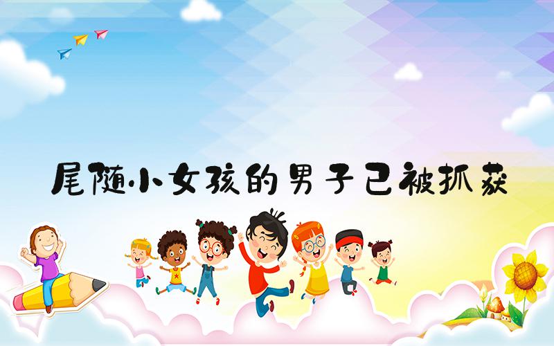 尾随小女孩的男子已被抓获