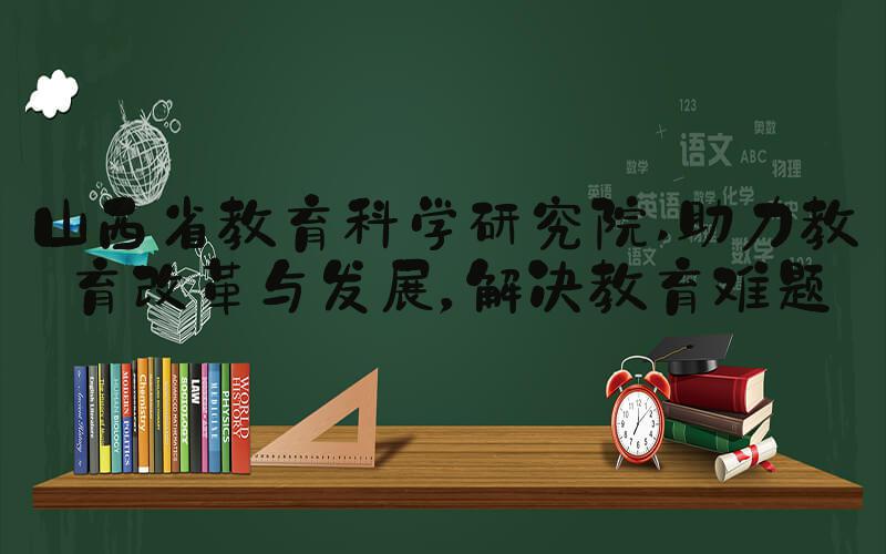山西省教育科学研究院 助力教育改革与发展，解决教育难题