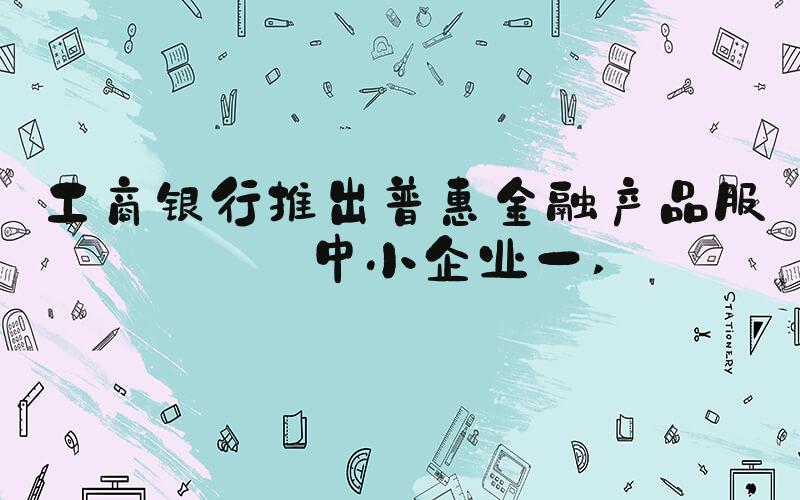 工商银行推出普惠金融产品服务中小企业一 