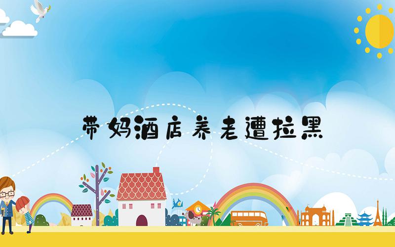 带妈酒店养老遭拉黑