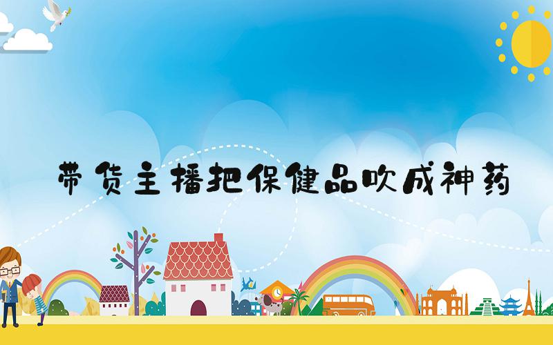 带货主播把保健品吹成神药
