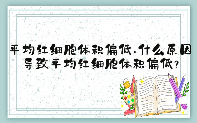 平均红细胞体积偏低 什么原因导致平均红细胞体积偏低？