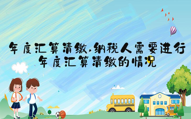 年度汇算清缴 纳税人需要进行年度汇算清缴的情况