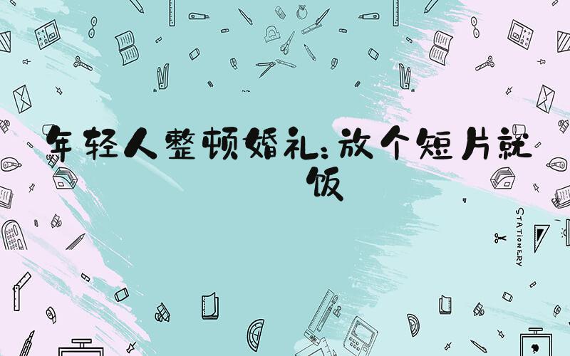 年轻人整顿婚礼：放个短片就干饭