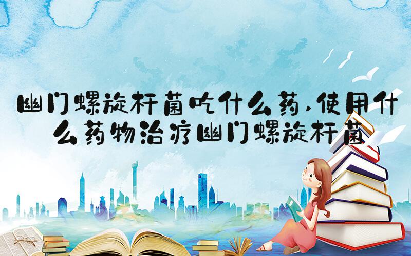 幽门螺旋杆菌吃什么药 使用什么药物治疗幽门螺旋杆菌