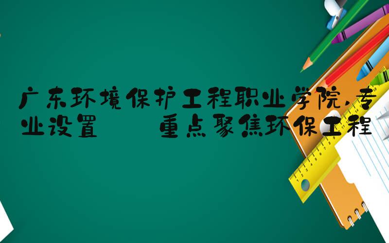 广东环境保护工程职业学院 专业设置——重点聚焦环保工程
