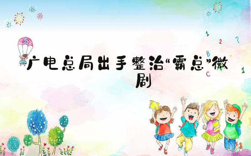 广电总局出手整治“霸总”微短剧