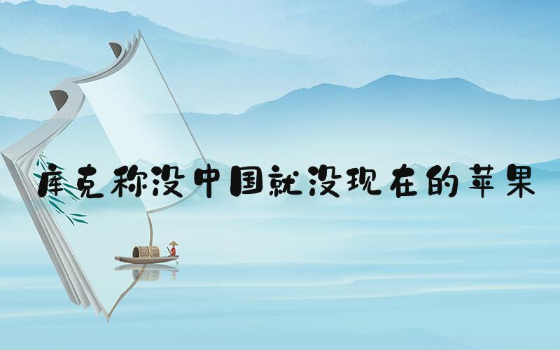 库克称没中国就没现在的苹果