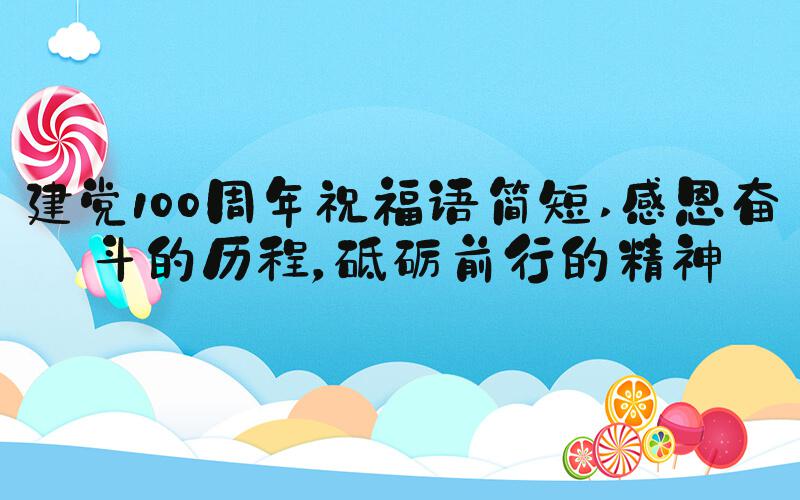 建党100周年祝福语简短 感恩奋斗的历程，砥砺前行的精神