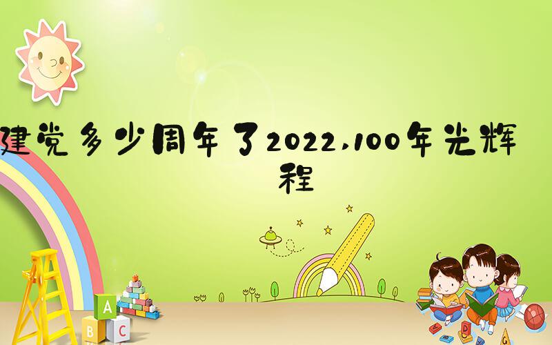 建党多少周年了2022 100年光辉历程