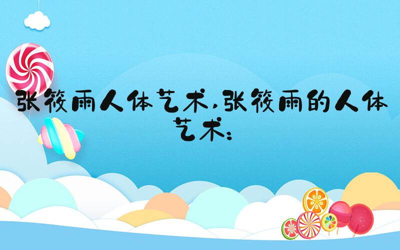 张筱雨人体艺术 张筱雨的人体艺术：