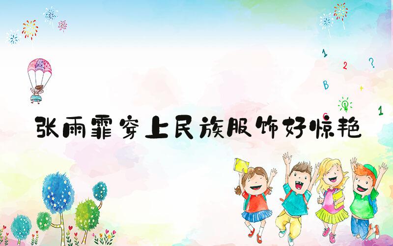 张雨霏穿上民族服饰好惊艳