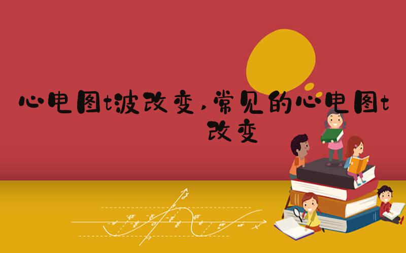 心电图t波改变 常见的心电图t波改变