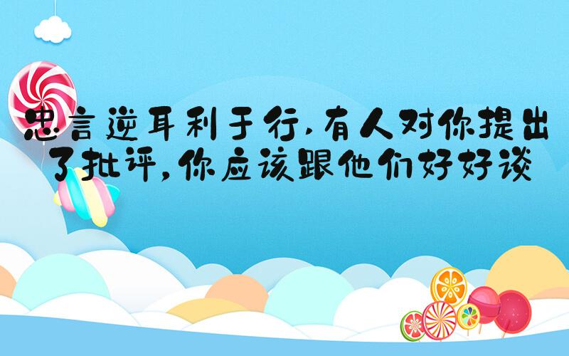 忠言逆耳利于行 有人对你提出了批评，你应该跟他们好好谈谈