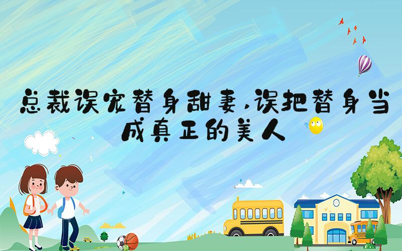 总裁误宠替身甜妻 误把替身当成真正的美人