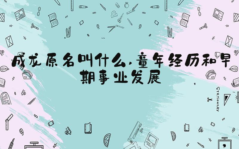 成龙原名叫什么 童年经历和早期事业发展