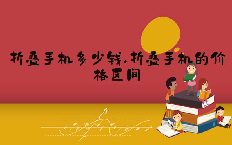 折叠手机多少钱 折叠手机的价格区间
