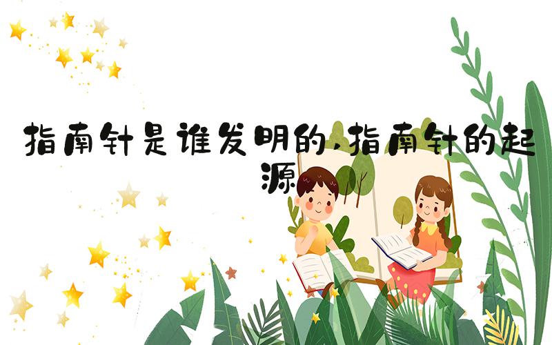 指南针是谁发明的 指南针的起源
