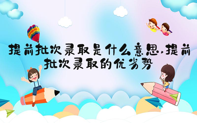 提前批次录取是什么意思 提前批次录取的优劣势